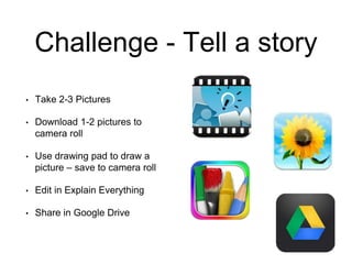 Challenge - Tell a story
• Take 2-3 Pictures
• Download 1-2 pictures to
camera roll
• Use drawing pad to draw a
picture – save to camera roll
• Edit in Explain Everything
• Share in Google Drive
 
