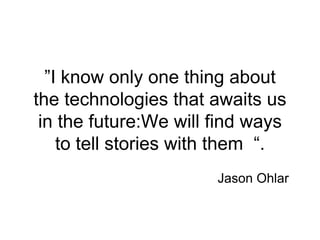 “I know only one thing about
the technologies that awaits us
in the future:We will find ways
to tell stories with them .”
Jason Ohlar
 