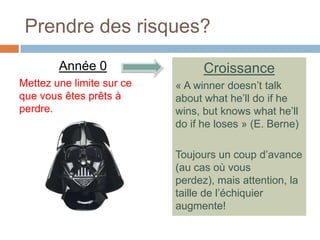 Prendre des risques?
        Année 0                  Croissance
Mettez une limite sur ce   « A winner doesn’t talk
que vous êtes prêts à      about what he’ll do if he
perdre.                    wins, but knows what he’ll
                           do if he loses » (E. Berne)

                           Toujours un coup d’avance
                           (au cas où vous
                           perdez), mais attention, la
                           taille de l’échiquier
                           augmente!
 