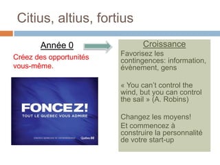 Citius, altius, fortius
       Année 0                  Croissance
Créez des opportunités   Favorisez les
                         contingences: information,
vous-même.               évènement, gens

                         « You can’t control the
                         wind, but you can control
                         the sail » (A. Robins)

                         Changez les moyens!
                         Et commencez à
                         construire la personnalité
                         de votre start-up
 