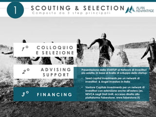 S C O U T I N G & S E L E C T I O N
C o m p o s t o d a 3 s t e p p r i n c i p a l i
3° F I N A N C I N G
1
2° A D V I S I N G
S U P P O R T
1° C O L L O Q U I O
E S E L E Z I O N E
Presentazione della STARTUP al Network di investitori
più adatto, in base al livello di sviluppo della startup:
• Seed capital investments per un network di
investitori & Angel Investors in Italia
• Venture Capitals investments per un network di
investitori con estensione anche all’estero (es.
NEVCA negli Stati Uniti, accesso diretto alla
piattaforma Faberstone, www.faberstone.it)
 