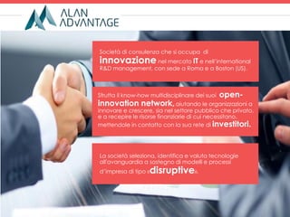 Sfrutta il know-how multidisciplinare dei suoi open-
innovation network,aiutando le organizzazioni a
innovare e crescere, sia nel settore pubblico che privato,
e a recepire le risorse finanziarie di cui necessitano,
mettendole in contatto con la sua rete di investitori.
Società di consulenza che si occupa di
innovazione nel mercato IT e nell’international
R&D management, con sede a Roma e a Boston (US).
La società seleziona, identifica e valuta tecnologie
all'avanguardia a sostegno di modelli e processi
d’impresa di tipo «disruptive».
 