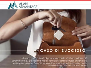 «Siamo molto attenti al panorama delle start-up italiane più
promettenti […]; il team di Filo ci ha colpiti da subito per brillantezza
e determinazione. Saremo al loro fianco anche per i prossimi anni».
Alfredo Adamo, CEO di Alan Advantage Inc.
C A S O D I S U C C E S S O
 