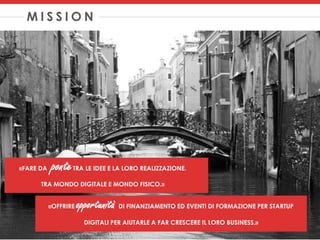 M I S S I O N
«FARE DA ponteTRA LE IDEE E LA LORO REALIZZAZIONE.
TRA MONDO DIGITALE E MONDO FISICO.»
«OFFRIRE opportunità DI FINANZIAMENTO ED EVENTI DI FORMAZIONE PER STARTUP
DIGITALI PER AIUTARLE A FAR CRESCERE IL LORO BUSINESS.»
 