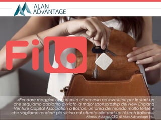 «Per dare maggiori opportunità di accesso ad investitori per le start-up
che seguiamo abbiamo avviato la major sponsorpship del New England
Venture Capital Association a Boston, un’area del mondo molto fertile e
che vogliamo rendere più vicina ed attenta alle start-up hi-tech italiane».
Alfredo Adamo, CEO di Alan Advantage Inc.
 