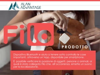 Dispositivo Bluetooth e aiuta a tenere sotto controllo le cose
importanti, attraverso un’App, disponibile per smartphone.
È possibile verificare la posizione di oggetti, persone o animali, ai
quali è stato collegato Filo che, all’occorrenza, emette un suono
per la localizzazione.
P R O D O T T O
 