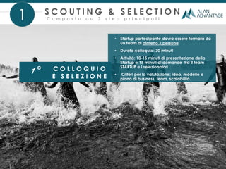 1° C O L L O Q U I O
E S E L E Z I O N E
• Startup partecipante dovrà essere formata da
un team di almeno 2 persone
• Durata colloquio: 30 minuti
• Attività: 10-15 minuti di presentazione della
Startup e 15 minuti di domande tra il team
STARTUP e i selezionatori
• Criteri per la valutazione: idea, modello e
piano di business, team, scalabilità.
1 C o m p o s t o d a 3 s t e p p r i n c i p a l i
S C O U T I N G & S E L E C T I O N
 