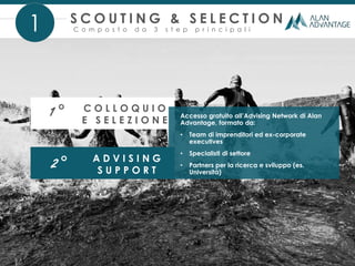 S C O U T I N G & S E L E C T I O N
C o m p o s t o d a 3 s t e p p r i n c i p a l i1
1° C O L L O Q U I O
E S E L E Z I O N E
2° A D V I S I N G
S U P P O R T
Accesso gratuito all’Advising Network di Alan
Advantage, formato da:
• Team di imprenditori ed ex-corporate
executives
• Specialisti di settore
• Partners per la ricerca e sviluppo (es.
Università)
 