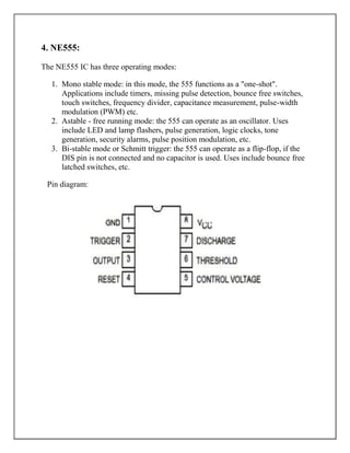 4. NE555:

The NE555 IC has three operating modes:

  1. Mono stable mode: in this mode, the 555 functions as a "one-shot".
     Applications include timers, missing pulse detection, bounce free switches,
     touch switches, frequency divider, capacitance measurement, pulse-width
     modulation (PWM) etc.
  2. Astable - free running mode: the 555 can operate as an oscillator. Uses
     include LED and lamp flashers, pulse generation, logic clocks, tone
     generation, security alarms, pulse position modulation, etc.
  3. Bi-stable mode or Schmitt trigger: the 555 can operate as a flip-flop, if the
     DIS pin is not connected and no capacitor is used. Uses include bounce free
     latched switches, etc.

 Pin diagram:
 