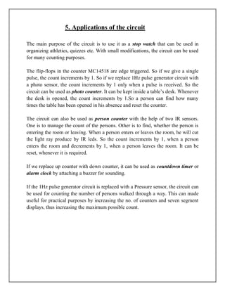 5. Applications of the circuit

The main purpose of the circuit is to use it as a stop watch that can be used in
organizing athletics, quizzes etc. With small modifications, the circuit can be used
for many counting purposes.

The flip-flops in the counter MC14518 are edge triggered. So if we give a single
pulse, the count increments by 1. So if we replace 1Hz pulse generator circuit with
a photo sensor, the count increments by 1 only when a pulse is received. So the
circuit can be used as photo counter. It can be kept inside a table‘s desk. Whenever
the desk is opened, the count increments by 1.So a person can find how many
times the table has been opened in his absence and reset the counter.

The circuit can also be used as person counter with the help of two IR sensors.
One is to manage the count of the persons. Other is to find, whether the person is
entering the room or leaving. When a person enters or leaves the room, he will cut
the light ray produce by IR leds. So the count increments by 1, when a person
enters the room and decrements by 1, when a person leaves the room. It can be
reset, whenever it is required.

If we replace up counter with down counter, it can be used as countdown timer or
alarm clock by attaching a buzzer for sounding.

If the 1Hz pulse generator circuit is replaced with a Pressure sensor, the circuit can
be used for counting the number of persons walked through a way. This can made
useful for practical purposes by increasing the no. of counters and seven segment
displays, thus increasing the maximum possible count.
 