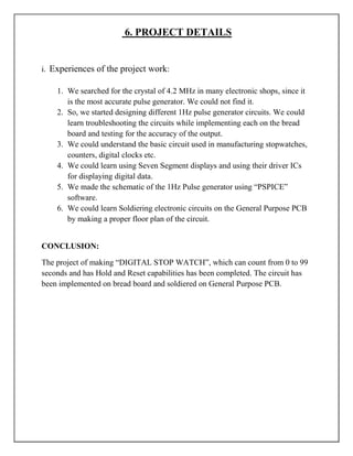 6. PROJECT DETAILS


i. Experiences of the project work:

    1. We searched for the crystal of 4.2 MHz in many electronic shops, since it
       is the most accurate pulse generator. We could not find it.
    2. So, we started designing different 1Hz pulse generator circuits. We could
       learn troubleshooting the circuits while implementing each on the bread
       board and testing for the accuracy of the output.
    3. We could understand the basic circuit used in manufacturing stopwatches,
       counters, digital clocks etc.
    4. We could learn using Seven Segment displays and using their driver ICs
       for displaying digital data.
    5. We made the schematic of the 1Hz Pulse generator using ―PSPICE‖
       software.
    6. We could learn Soldiering electronic circuits on the General Purpose PCB
       by making a proper floor plan of the circuit.


CONCLUSION:

The project of making ―DIGITAL STOP WATCH‖, which can count from 0 to 99
seconds and has Hold and Reset capabilities has been completed. The circuit has
been implemented on bread board and soldiered on General Purpose PCB.
 