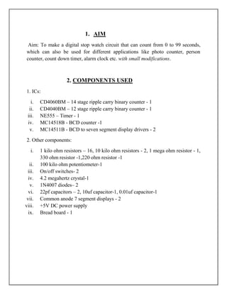 1. AIM
  Aim: To make a digital stop watch circuit that can count from 0 to 99 seconds,
 which can also be used for different applications like photo counter, person
 counter, count down timer, alarm clock etc. with small modifications.



                     2. COMPONENTS USED
 1. ICs:

   i.    CD4060BM – 14 stage ripple carry binary counter - 1
  ii.    CD4040BM – 12 stage ripple carry binary counter - 1
 iii.    NE555 – Timer - 1
 iv.     MC14518B - BCD counter -1
  v.     MC14511B - BCD to seven segment display drivers - 2

 2. Other components:

   i.    1 kilo ohm resistors – 16, 10 kilo ohm resistors - 2, 1 mega ohm resistor - 1,
         330 ohm resistor -1,220 ohm resistor -1
   ii.   100 kilo ohm potentiometer-1
 iii.    On/off switches- 2
  iv.    4.2 megahertz crystal-1
   v.    1N4007 diodes– 2
  vi.    22pf capacitors – 2, 10uf capacitor-1, 0.01uf capacitor-1
 vii.    Common anode 7 segment displays - 2
viii.    +5V DC power supply
  ix.    Bread board - 1
 