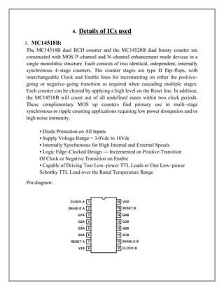 4.   Details of ICs used
1. MC14518B:
 The MC14518B dual BCD counter and the MC14520B dual binary counter are
 constructed with MOS P–channel and N–channel enhancement mode devices in a
 single monolithic structure. Each consists of two identical, independent, internally
 synchronous 4–stage counters. The counter stages are type D flip–flops, with
 interchangeable Clock and Enable lines for incrementing on either the positive–
 going or negative–going transition as required when cascading multiple stages.
 Each counter can be cleared by applying a high level on the Reset line. In addition,
 the MC14518B will count out of all undefined states within two clock periods.
 These complimentary MOS up counters find primary use in multi–stage
 synchronous or ripple counting applications requiring low power dissipation and/or
 high noise immunity.

       • Diode Protection on All Inputs
       • Supply Voltage Range = 3.0Vdc to 18Vdc
       • Internally Synchronous for High Internal and External Speeds
       • Logic Edge–Clocked Design — Incremented on Positive Transition
       Of Clock or Negative Transition on Enable
       • Capable of Driving Two Low–power TTL Loads or One Low–power
       Schottky TTL Load over the Rated Temperature Range

Pin diagram:
 