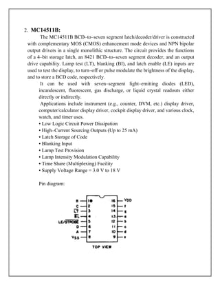 2. MC14511B:
         The MC14511B BCD–to–seven segment latch/decoder/driver is constructed
  with complementary MOS (CMOS) enhancement mode devices and NPN bipolar
  output drivers in a single monolithic structure. The circuit provides the functions
  of a 4–bit storage latch, an 8421 BCD–to–seven segment decoder, and an output
  drive capability. Lamp test (LT), blanking (BI), and latch enable (LE) inputs are
  used to test the display, to turn–off or pulse modulate the brightness of the display,
  and to store a BCD code, respectively.
         It can be used with seven–segment light–emitting diodes (LED),
        incandescent, fluorescent, gas discharge, or liquid crystal readouts either
        directly or indirectly.
         Applications include instrument (e.g., counter, DVM, etc.) display driver,
        computer/calculator display driver, cockpit display driver, and various clock,
        watch, and timer uses.
        • Low Logic Circuit Power Dissipation
        • High–Current Sourcing Outputs (Up to 25 mA)
        • Latch Storage of Code
        • Blanking Input
        • Lamp Test Provision
        • Lamp Intensity Modulation Capability
        • Time Share (Multiplexing) Facility
        • Supply Voltage Range = 3.0 V to 18 V

       Pin diagram:
 