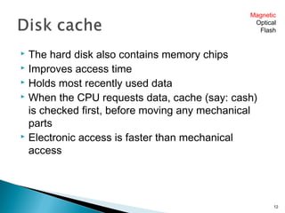  The hard disk also contains memory chips
 Improves access time
 Holds most recently used data
 When the CPU requests data, cache (say: cash)
is checked first, before moving any mechanical
parts
 Electronic access is faster than mechanical
access
12
Magnetic
Optical
Flash
 