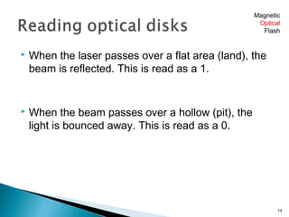  When the laser passes over a flat area (land), the
beam is reflected. This is read as a 1.
 When the beam passes over a hollow (pit), the
light is bounced away. This is read as a 0.
14
Magnetic
Optical
Flash
 
