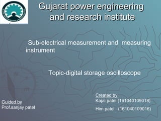 Gujarat power engineeringGujarat power engineering
and research instituteand research institute
Sub-electrical measurement and measuring
instrument
Topic-digital storage oscilloscope
Guided by
Prof.sanjay patel
Created by
Kajal patel (161040109018)
Him patel (161040109016)
 