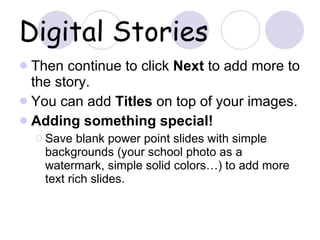Digital Stories Then continue to click  Next  to add more to the story.  You can add  Titles  on top of your images. Adding something special! Save blank power point slides with simple backgrounds (your school photo as a watermark, simple solid colors…) to add more text rich slides. 