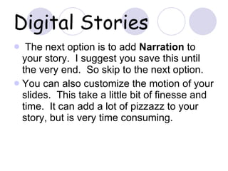Digital Stories The next option is to add  Narration  to your story.  I suggest you save this until the very end.  So skip to the next option. You can also customize the motion of your slides.  This take a little bit of finesse and time.  It can add a lot of pizzazz to your story, but is very time consuming. 
