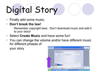 Digital Story Finally add some music. Don’t break the law! Remember copyright laws.  Don’t download music and add it to your story! Select  Create Music  and have some fun! You can change the volume and/or have different music for different phases of  your story 
