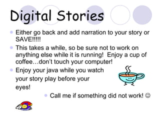 Digital Stories Either go back and add narration to your story or SAVE!!!!! This takes a while, so be sure not to work on anything else while it is running!  Enjoy a cup of coffee…don’t touch your computer! Enjoy your java while you watch  your story play before your eyes! Call me if something did not work!   