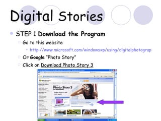 Digital  Stories STEP 1  Download the Program  Go to this website  http://www.microsoft.com/windowsxp/using/digitalphotography/PhotoStory/default.mspx Or  Google  “Photo Story” Click on  Download Photo Story 3 