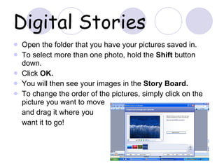 Digital Stories Open the folder that you have your pictures saved in.  To select more than one photo, hold the  Shift  button down. Click  OK. You will then see your images in the  Story Board. To change the order of the pictures, simply click on the picture you want to move  and drag it where you  want it to go! 