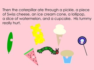 Then the caterpillar ate through a pickle, a piece of Swiss cheese, an ice cream cone, a lollipop, a slice of watermelon, and a cupcake. His tummy really hurt.