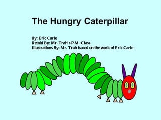 The Hungry Caterpillar By: Eric Carle Retold By: Mr. Trah’s P.M. Class Illustrations By: Mr. Trah based on the work of Eric Carle 