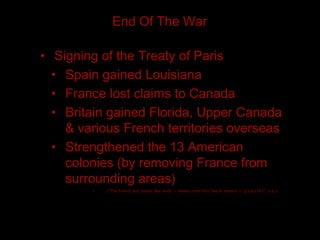 End Of The War

• Signing of the Treaty of Paris
  • Spain gained Louisiana
  • France lost claims to Canada
  • Britain gained Florida, Upper Canada
    & various French territories overseas
  • Strengthened the 13 American
    colonies (by removing France from
    surrounding areas)
        •   ("The French and Indian War ends — History.com This Day in History — 2/10/1763", n.d.)
 