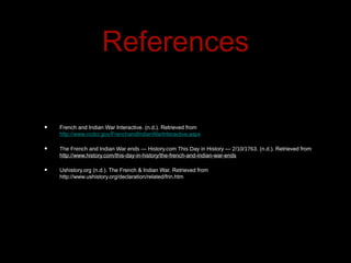References

•   French and Indian War Interactive. (n.d.). Retrieved from
    http://www.ncdcr.gov/FrenchandIndianWarInteractive.aspx

•   The French and Indian War ends — History.com This Day in History — 2/10/1763. (n.d.). Retrieved from
    http://www.history.com/this-day-in-history/the-french-and-indian-war-ends

•   Ushistory.org (n.d.). The French & Indian War. Retrieved from
    http://www.ushistory.org/declaration/related/frin.htm
 