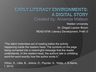 Created by: Amanda Matson
Walden University
Dr. (Dagel) Lepisto Brown
READ 6706: Literacy Development, PreK–3
“The silent motionless act of reading belies the activity
happening inside the readers head. The symbols on the page
being converted into a meaningful message that the reader
understands. In the readers head, the authors tale is unfolding
word-for-word exactly how the author wrote it.”
(Wren, S., Litke, B., Jinkins, D., Paynter, S., Watts, J. & Alanis,
I. 2013)
 