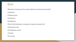 Quiz
What does crossing your arms usually indicate in nonverbal communication?
a) Openness
b) Defensiveness
c) Excitement
d) Indifference
Which of the following is an example of a positive nonverbal cue?
a) Rolling your eyes
b) Avoiding eye contact
c) Smiling
d) Frowning
 