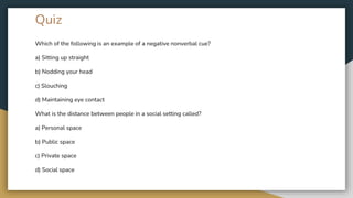 Quiz
Which of the following is an example of a negative nonverbal cue?
a) Sitting up straight
b) Nodding your head
c) Slouching
d) Maintaining eye contact
What is the distance between people in a social setting called?
a) Personal space
b) Public space
c) Private space
d) Social space
 