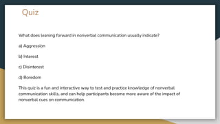Quiz
What does leaning forward in nonverbal communication usually indicate?
a) Aggression
b) Interest
c) Disinterest
d) Boredom
This quiz is a fun and interactive way to test and practice knowledge of nonverbal
communication skills, and can help participants become more aware of the impact of
nonverbal cues on communication.
 