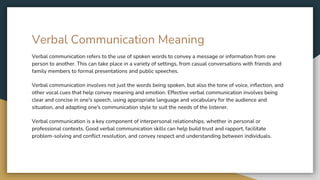 Verbal Communication Meaning
Verbal communication refers to the use of spoken words to convey a message or information from one
person to another. This can take place in a variety of settings, from casual conversations with friends and
family members to formal presentations and public speeches.
Verbal communication involves not just the words being spoken, but also the tone of voice, inflection, and
other vocal cues that help convey meaning and emotion. Effective verbal communication involves being
clear and concise in one's speech, using appropriate language and vocabulary for the audience and
situation, and adapting one's communication style to suit the needs of the listener.
Verbal communication is a key component of interpersonal relationships, whether in personal or
professional contexts. Good verbal communication skills can help build trust and rapport, facilitate
problem-solving and conflict resolution, and convey respect and understanding between individuals.
 