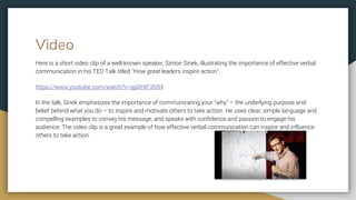 Video
Here is a short video clip of a well-known speaker, Simon Sinek, illustrating the importance of effective verbal
communication in his TED Talk titled "How great leaders inspire action":
https://www.youtube.com/watch?v=qp0HIF3SfI4
In the talk, Sinek emphasizes the importance of communicating your "why" – the underlying purpose and
belief behind what you do – to inspire and motivate others to take action. He uses clear, simple language and
compelling examples to convey his message, and speaks with confidence and passion to engage his
audience. The video clip is a great example of how effective verbal communication can inspire and influence
others to take action.
 