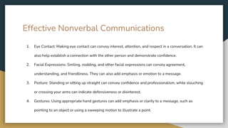 Effective Nonverbal Communications
1. Eye Contact: Making eye contact can convey interest, attention, and respect in a conversation. It can
also help establish a connection with the other person and demonstrate confidence.
2. Facial Expressions: Smiling, nodding, and other facial expressions can convey agreement,
understanding, and friendliness. They can also add emphasis or emotion to a message.
3. Posture: Standing or sitting up straight can convey confidence and professionalism, while slouching
or crossing your arms can indicate defensiveness or disinterest.
4. Gestures: Using appropriate hand gestures can add emphasis or clarity to a message, such as
pointing to an object or using a sweeping motion to illustrate a point.
 