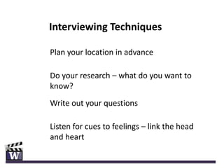 Interviewing Techniques

Plan your location in advance

Do your research – what do you want to
know?
Write out your questions

Listen for cues to feelings – link the head
and heart
 