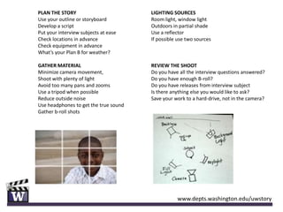 PLAN THE STORY                         LIGHTING SOURCES
Use your outline or storyboard         Room light, window light
Develop a script                       Outdoors in partial shade
Put your interview subjects at ease    Use a reflector
Check locations in advance             If possible use two sources
Check equipment in advance
What’s your Plan B for weather?

GATHER MATERIAL                        REVIEW THE SHOOT
Minimize camera movement,              Do you have all the interview questions answered?
Shoot with plenty of light             Do you have enough B-roll?
Avoid too many pans and zooms          Do you have releases from interview subject
Use a tripod when possible             Is there anything else you would like to ask?
Reduce outside noise                   Save your work to a hard-drive, not in the camera?
Use headphones to get the true sound
Gather b-roll shots




                                                  www.depts.washington.edu/uwstory
 