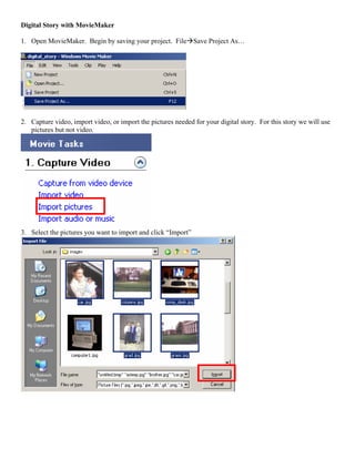 Digital Story with MovieMaker

1. Open MovieMaker. Begin by saving your project. File Save Project As…




2. Capture video, import video, or import the pictures needed for your digital story. For this story we will use
   pictures but not video.




3. Select the pictures you want to import and click “Import”
 