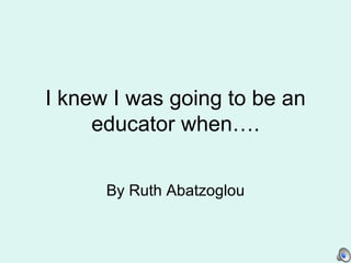 I knew I was going to be an educator when…. By Ruth Abatzoglou 
