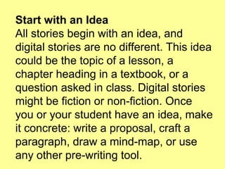 Start with an Idea
All stories begin with an idea, and
digital stories are no different. This idea
could be the topic of a lesson, a
chapter heading in a textbook, or a
question asked in class. Digital stories
might be fiction or non-fiction. Once
you or your student have an idea, make
it concrete: write a proposal, craft a
paragraph, draw a mind-map, or use
any other pre-writing tool.

 