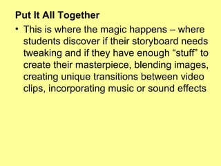 Put It All Together
• This is where the magic happens – where
students discover if their storyboard needs
tweaking and if they have enough “stuff” to
create their masterpiece, blending images,
creating unique transitions between video
clips, incorporating music or sound effects

 
