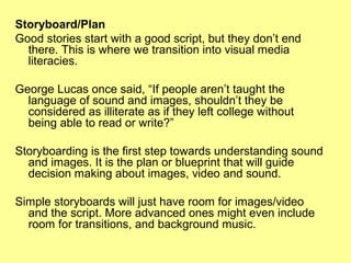 Storyboard/Plan
Good stories start with a good script, but they don’t end
there. This is where we transition into visual media
literacies.
George Lucas once said, “If people aren’t taught the
language of sound and images, shouldn’t they be
considered as illiterate as if they left college without
being able to read or write?”
Storyboarding is the first step towards understanding sound
and images. It is the plan or blueprint that will guide
decision making about images, video and sound.
Simple storyboards will just have room for images/video
and the script. More advanced ones might even include
room for transitions, and background music.

 