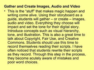 Gather and Create Images, Audio and Video
• This is the “stuff” that makes magic happen and
writing come alive. Using their storyboard as a
guide, students will gather – or create – images,
audio and video. Everything they choose will
impact and set the tone for their digital story.
Introduce concepts such as visual hierarchy,
tone, and illustration. This is also a great time to
talk about Copyright, Fair Use, and Creative
Commons. Students should use this time to
record themselves reading their scripts. I have
often noticed that students rewrite their scripts
as they record. Through this step in the process,
they become acutely aware of mistakes and
poor word choices.

 