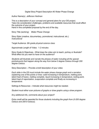 Digital Story Project Description #3 Water Phase Change
Author Name(s) Jefferson Hartman
This is a description of your concept and general plans for your DS project.
Take into consideration challenges, problems and available resources that could affect
the outcome of your project.
Hand in this completed proposal by the end of the day.
Story Title (working) Water Phase Change
Story Style (creative, documentary, promotional, instructional, etc.)
Instructional
Target Audience: 8th grade physical science class
Approximate Length of Video: 1-2 minutes
Story Goals & Objectives - What does the video aim to teach, portray or illustrate?
What effect do you want to have on the audience?
Students will illustrate and narrate the phases of water including all the special
points/events that happen along the way from below 0 degree Celsius through 200
degree Celsius.
Story Description – Provide a brief description of your video
Each slide in the DS must include the water phase change graph and a narration
explaining one of the points or lines: solid increasing in temperature, melting point,
latent heat of fusion, melting complete, liquid increasing in temperature, boiling point,
latent heat of vaporization, evaporation complete and finally as increasing in
temperature.
Settings & Resources – Indicate what resources might be needed.
Student must either scan pictures of graphs or draw graphs using a draw program.
Any additional info, comments about your project?
Extra credit will be awarded for those students including the graph from (0-200 degree
Celsius and 200-0 Celsius).
 