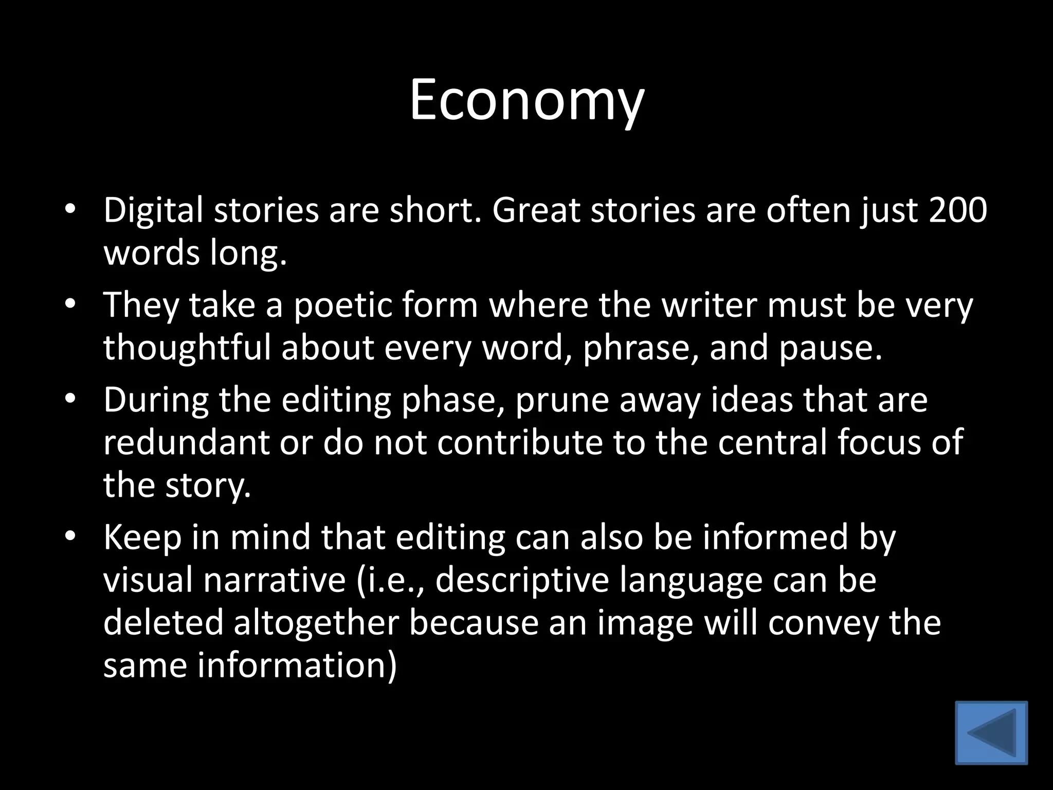 Economy
• Digital stories are short. Great stories are often just 200
  words long.
• They take a poetic form where the writer must be very
  thoughtful about every word, phrase, and pause.
• During the editing phase, prune away ideas that are
  redundant or do not contribute to the central focus of
  the story.
• Keep in mind that editing can also be informed by
  visual narrative (i.e., descriptive language can be
  deleted altogether because an image will convey the
  same information)
 