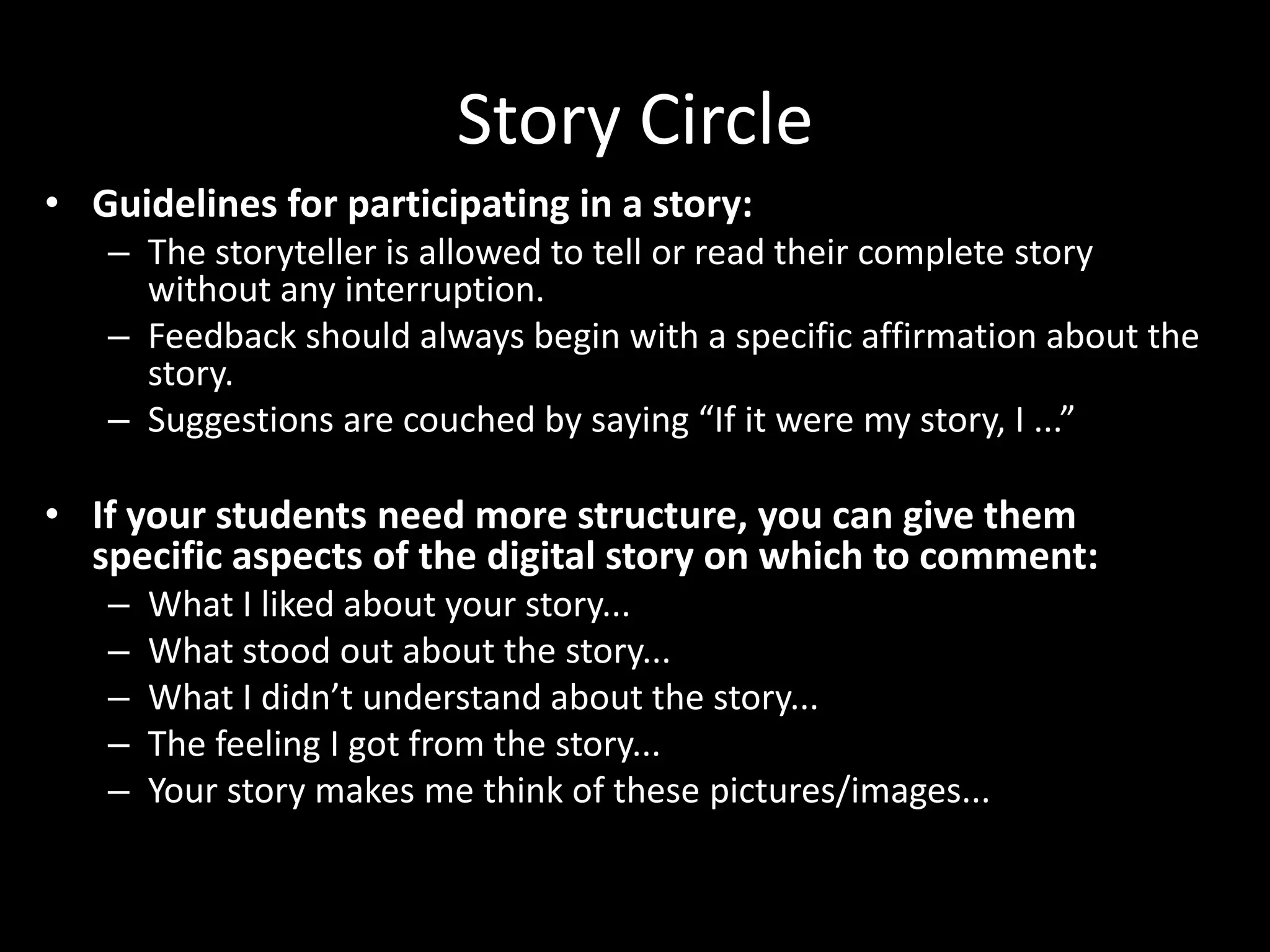 Story Circle
• Guidelines for participating in a story:
   – The storyteller is allowed to tell or read their complete story
     without any interruption.
   – Feedback should always begin with a specific affirmation about the
     story.
   – Suggestions are couched by saying “If it were my story, I ...”

• If your students need more structure, you can give them
  specific aspects of the digital story on which to comment:
   –   What I liked about your story...
   –   What stood out about the story...
   –   What I didn’t understand about the story...
   –   The feeling I got from the story...
   –   Your story makes me think of these pictures/images...
 