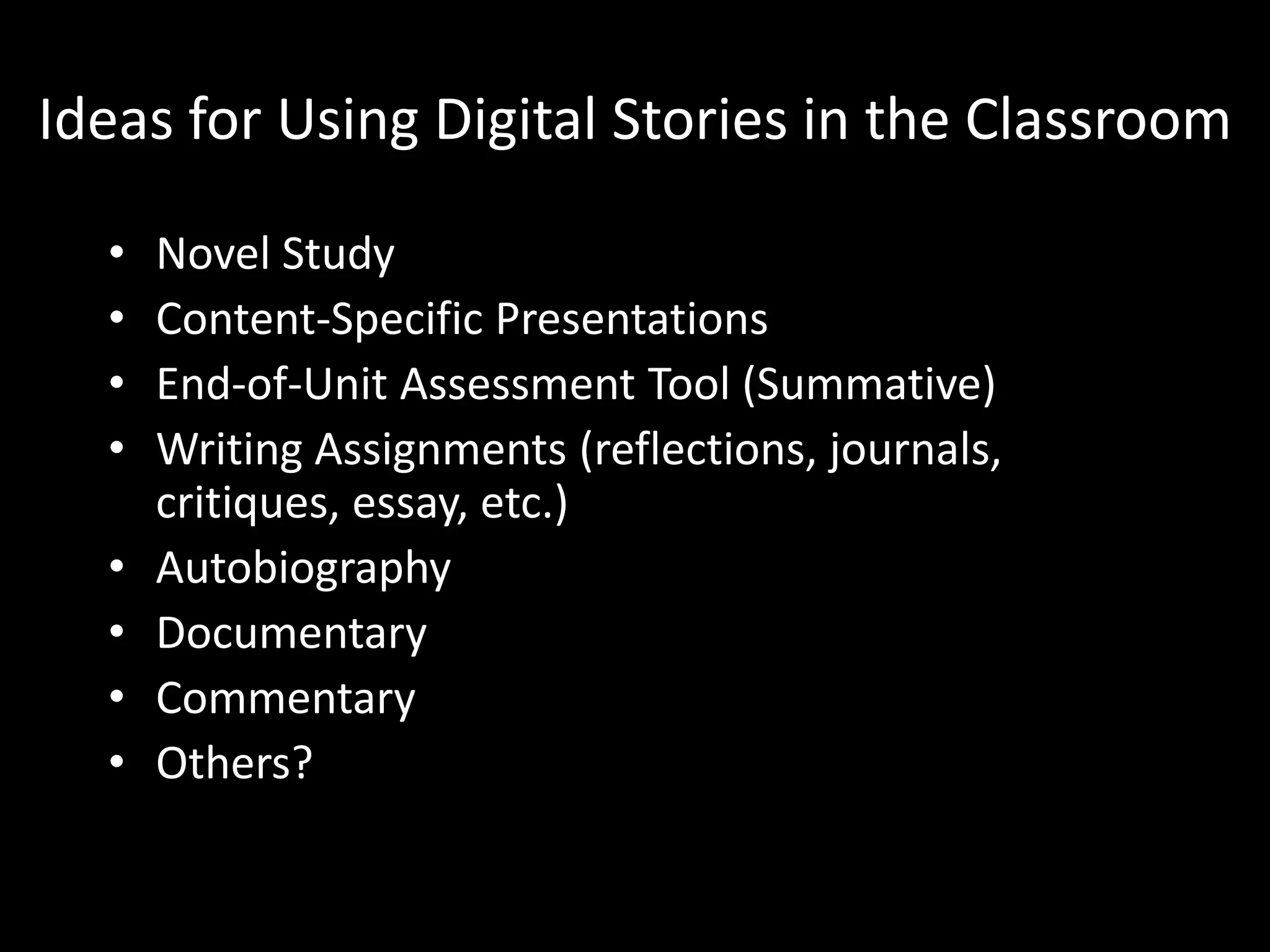 Ideas for Using Digital Stories in the Classroom

  •   Novel Study
  •   Content-Specific Presentations
  •   End-of-Unit Assessment Tool (Summative)
  •   Writing Assignments (reflections, journals,
      critiques, essay, etc.)
  •   Autobiography
  •   Documentary
  •   Commentary
  •   Others?
 